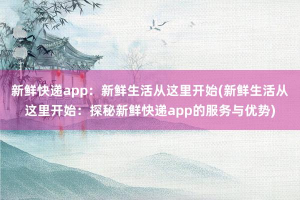 新鲜快递app：新鲜生活从这里开始(新鲜生活从这里开始：探秘新鲜快递app的服务与优势)